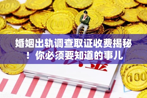 宁国婚姻出轨调查取证收费揭秘！你必须要知道的事儿