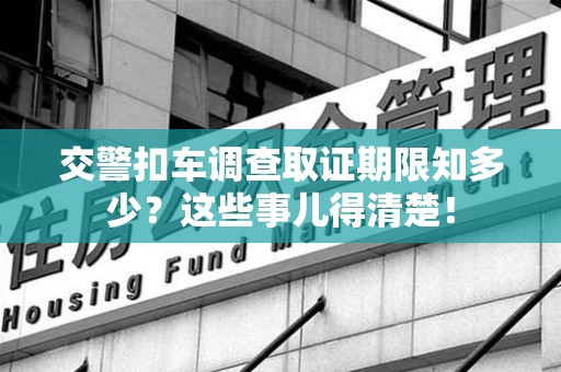 宁国交警扣车调查取证期限知多少？这些事儿得清楚！