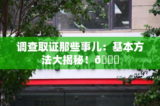 宁国调查取证那些事儿：基本方法大揭秘！😎